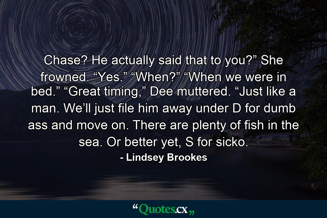 Chase? He actually said that to you?” She frowned. “Yes.” “When?” “When we were in bed.” “Great timing,” Dee muttered. “Just like a man. We’ll just file him away under D for dumb ass and move on. There are plenty of fish in the sea. Or better yet, S for sicko. - Quote by Lindsey Brookes