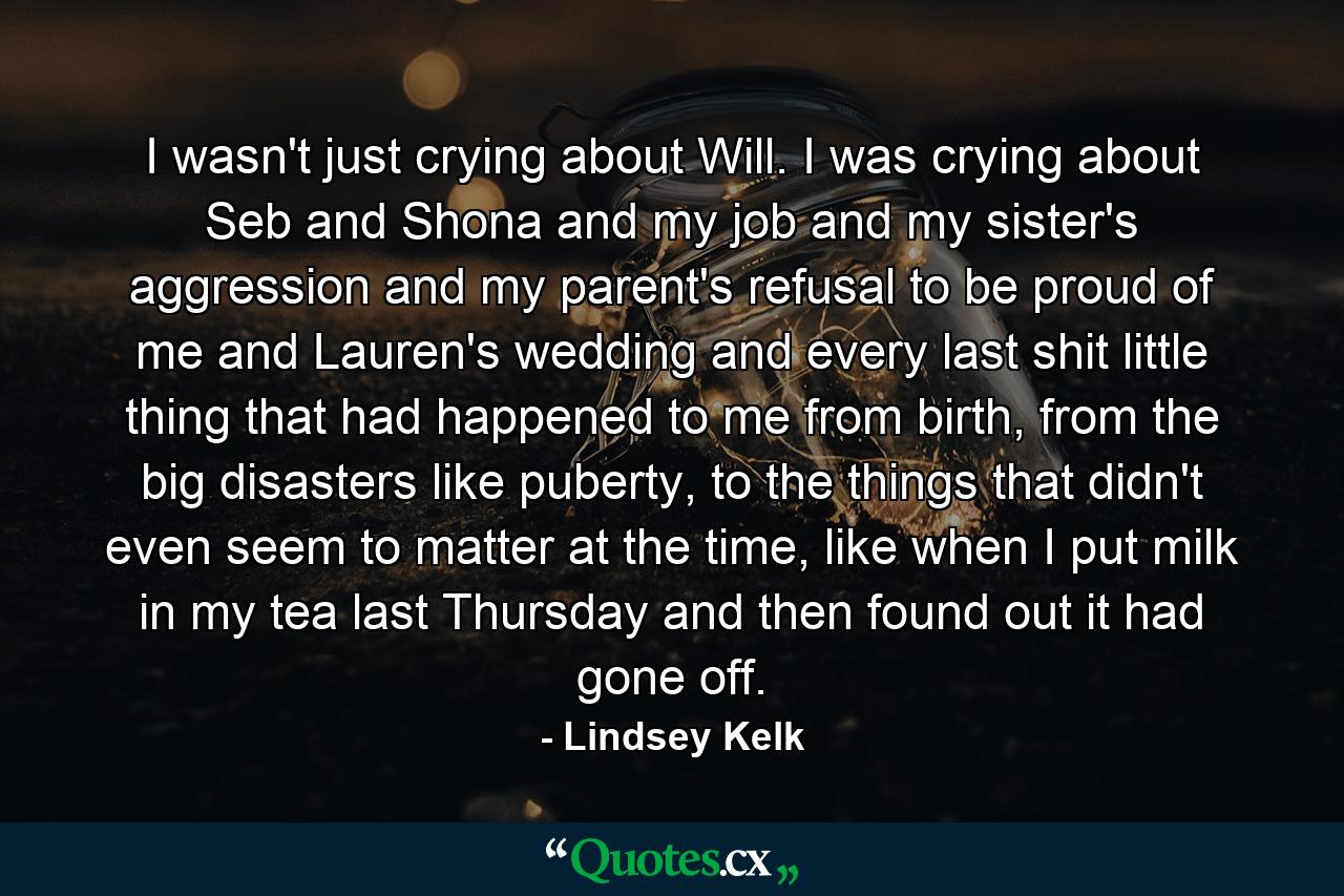 I wasn't just crying about Will. I was crying about Seb and Shona and my job and my sister's aggression and my parent's refusal to be proud of me and Lauren's wedding and every last shit little thing that had happened to me from birth, from the big disasters like puberty, to the things that didn't even seem to matter at the time, like when I put milk in my tea last Thursday and then found out it had gone off. - Quote by Lindsey Kelk