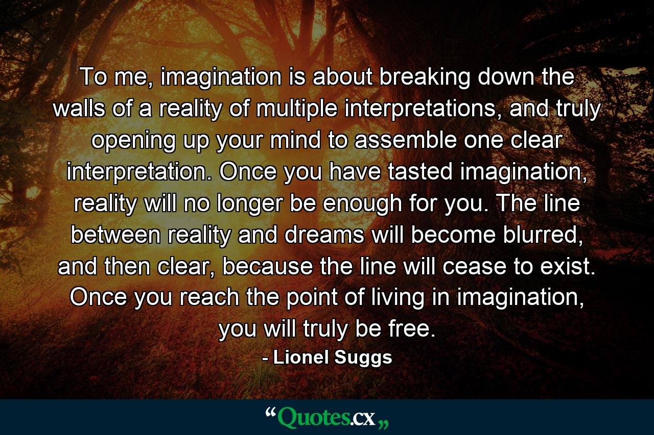 To me, imagination is about breaking down the walls of a reality of multiple interpretations, and truly opening up your mind to assemble one clear interpretation. Once you have tasted imagination, reality will no longer be enough for you. The line between reality and dreams will become blurred, and then clear, because the line will cease to exist. Once you reach the point of living in imagination, you will truly be free. - Quote by Lionel Suggs