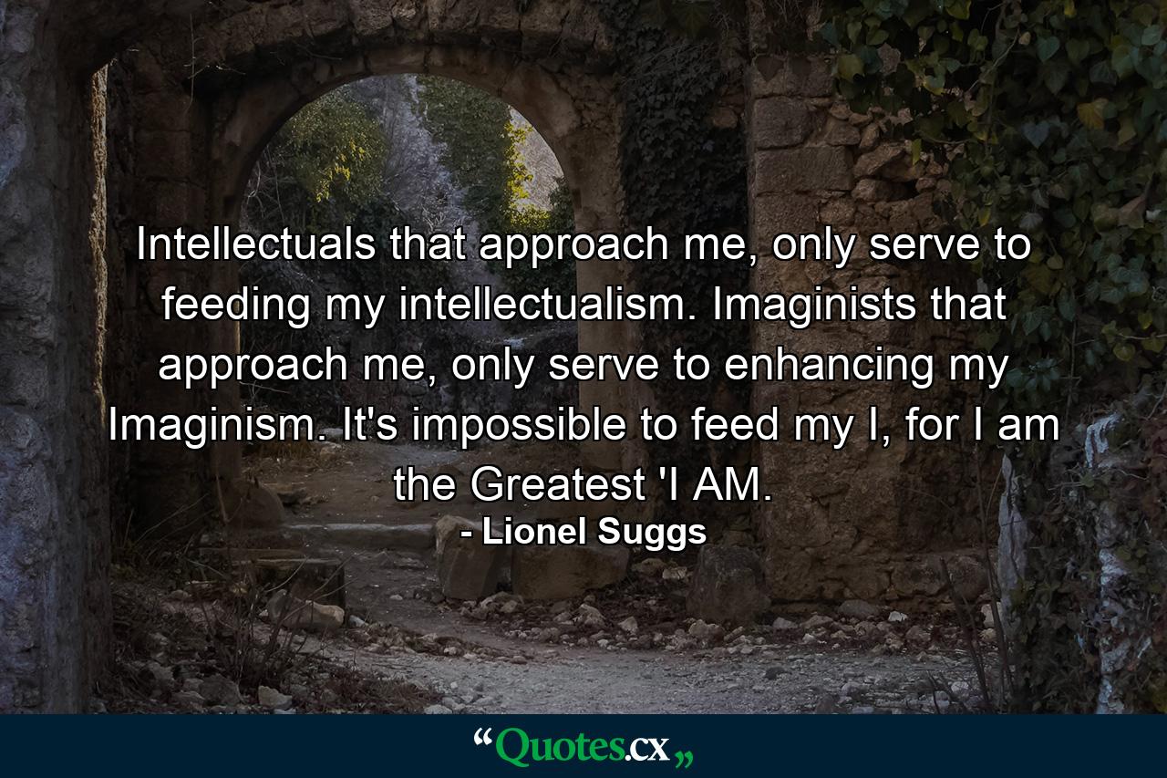 Intellectuals that approach me, only serve to feeding my intellectualism. Imaginists that approach me, only serve to enhancing my Imaginism. It's impossible to feed my I, for I am the Greatest 'I AM. - Quote by Lionel Suggs