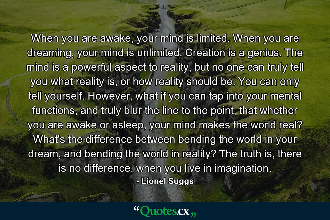 When you are awake, your mind is limited. When you are dreaming, your mind is unlimited. Creation is a genius. The mind is a powerful aspect to reality, but no one can truly tell you what reality is, or how reality should be. You can only tell yourself. However, what if you can tap into your mental functions, and truly blur the line to the point, that whether you are awake or asleep, your mind makes the world real? What's the difference between bending the world in your dream, and bending the world in reality? The truth is, there is no difference, when you live in imagination. - Quote by Lionel Suggs