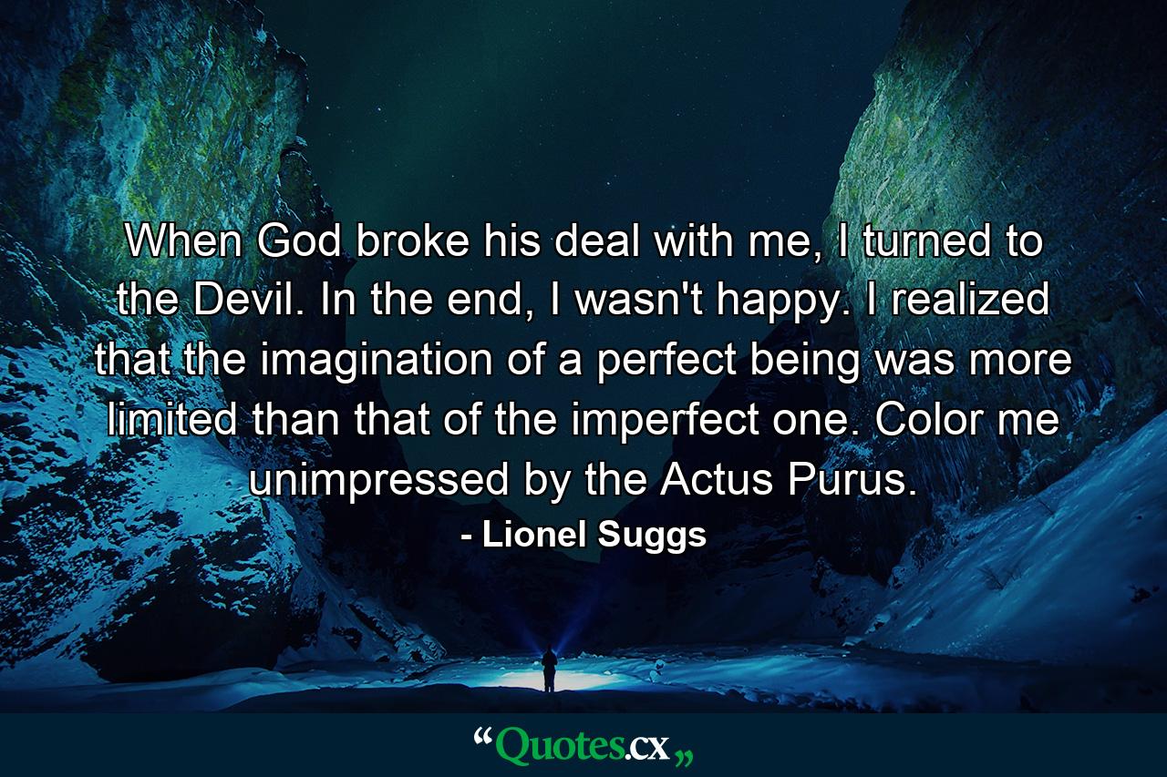 When God broke his deal with me, I turned to the Devil. In the end, I wasn't happy. I realized that the imagination of a perfect being was more limited than that of the imperfect one. Color me unimpressed by the Actus Purus. - Quote by Lionel Suggs