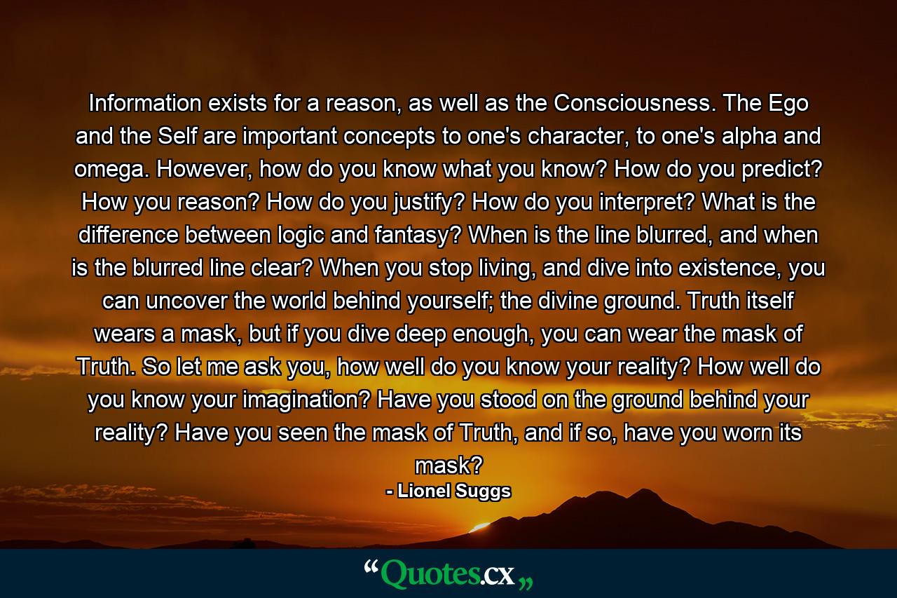 Information exists for a reason, as well as the Consciousness. The Ego and the Self are important concepts to one's character, to one's alpha and omega. However, how do you know what you know? How do you predict? How you reason? How do you justify? How do you interpret? What is the difference between logic and fantasy? When is the line blurred, and when is the blurred line clear? When you stop living, and dive into existence, you can uncover the world behind yourself; the divine ground. Truth itself wears a mask, but if you dive deep enough, you can wear the mask of Truth. So let me ask you, how well do you know your reality? How well do you know your imagination? Have you stood on the ground behind your reality? Have you seen the mask of Truth, and if so, have you worn its mask? - Quote by Lionel Suggs