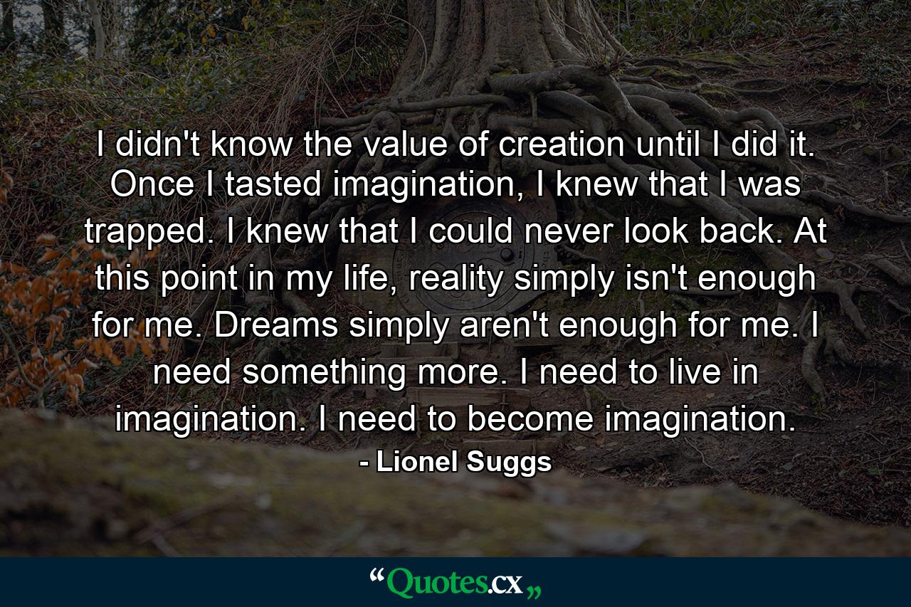 I didn't know the value of creation until I did it. Once I tasted imagination, I knew that I was trapped. I knew that I could never look back. At this point in my life, reality simply isn't enough for me. Dreams simply aren't enough for me. I need something more. I need to live in imagination. I need to become imagination. - Quote by Lionel Suggs