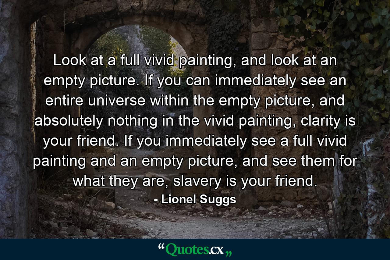 Look at a full vivid painting, and look at an empty picture. If you can immediately see an entire universe within the empty picture, and absolutely nothing in the vivid painting, clarity is your friend. If you immediately see a full vivid painting and an empty picture, and see them for what they are, slavery is your friend. - Quote by Lionel Suggs