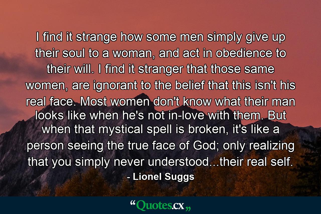 I find it strange how some men simply give up their soul to a woman, and act in obedience to their will. I find it stranger that those same women, are ignorant to the belief that this isn't his real face. Most women don't know what their man looks like when he's not in-love with them. But when that mystical spell is broken, it's like a person seeing the true face of God; only realizing that you simply never understood...their real self. - Quote by Lionel Suggs