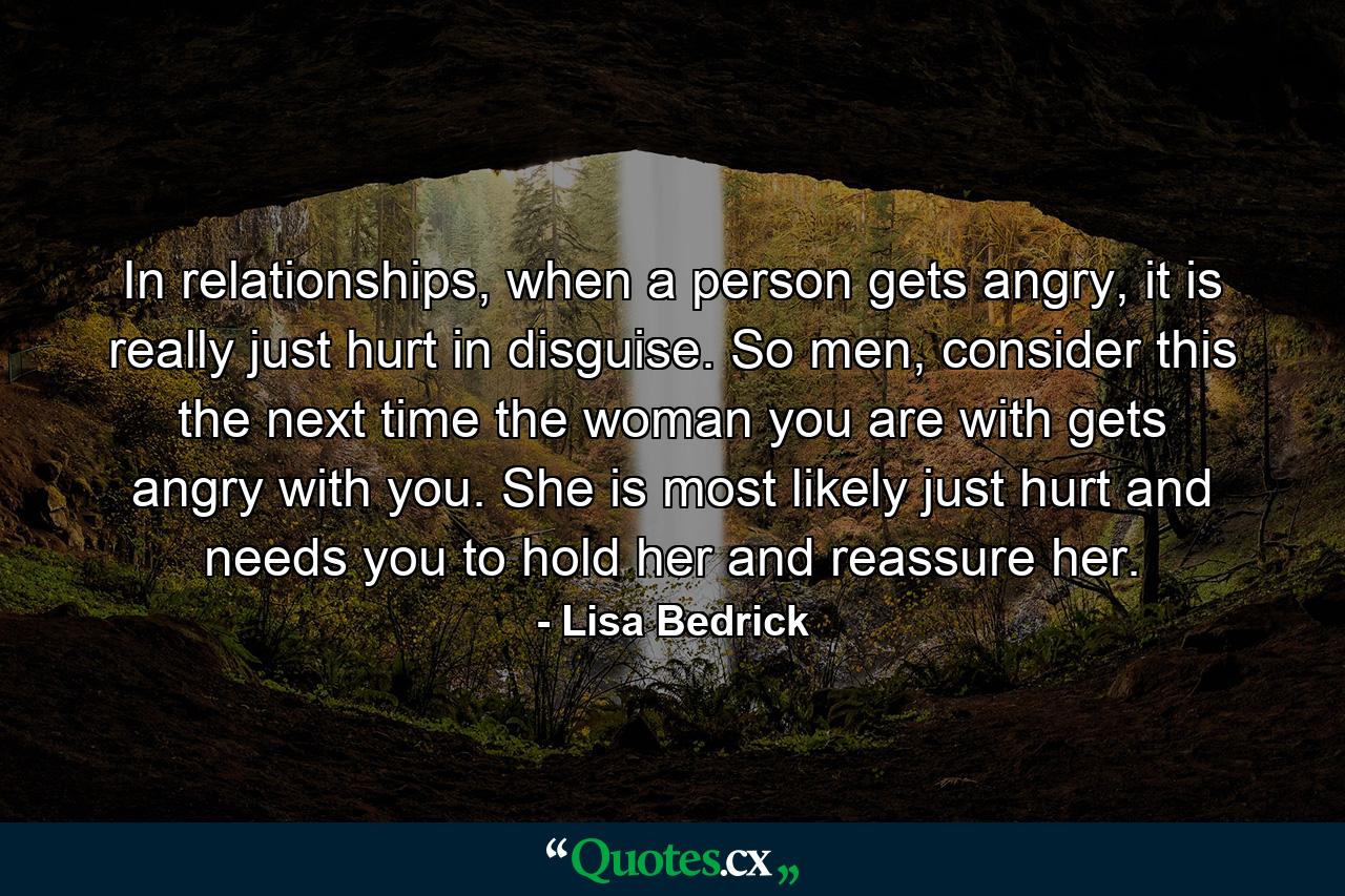 In relationships, when a person gets angry, it is really just hurt in disguise.  So men, consider this the next time the woman you are with gets angry with you.  She is most likely just hurt and needs you to hold her and reassure her.  - Quote by Lisa Bedrick