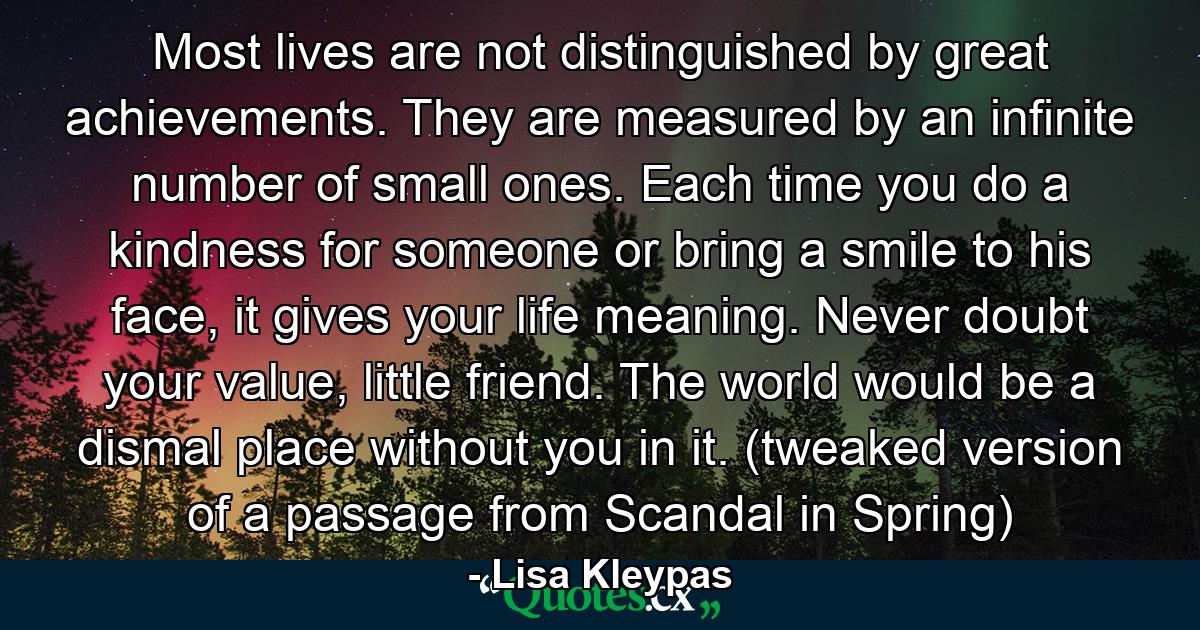 Most lives are not distinguished by great achievements. They are measured by an infinite number of small ones. Each time you do a kindness for someone or bring a smile to his face, it gives your life meaning. Never doubt your value, little friend. The world would be a dismal place without you in it. (tweaked version of a passage from Scandal in Spring) - Quote by Lisa Kleypas