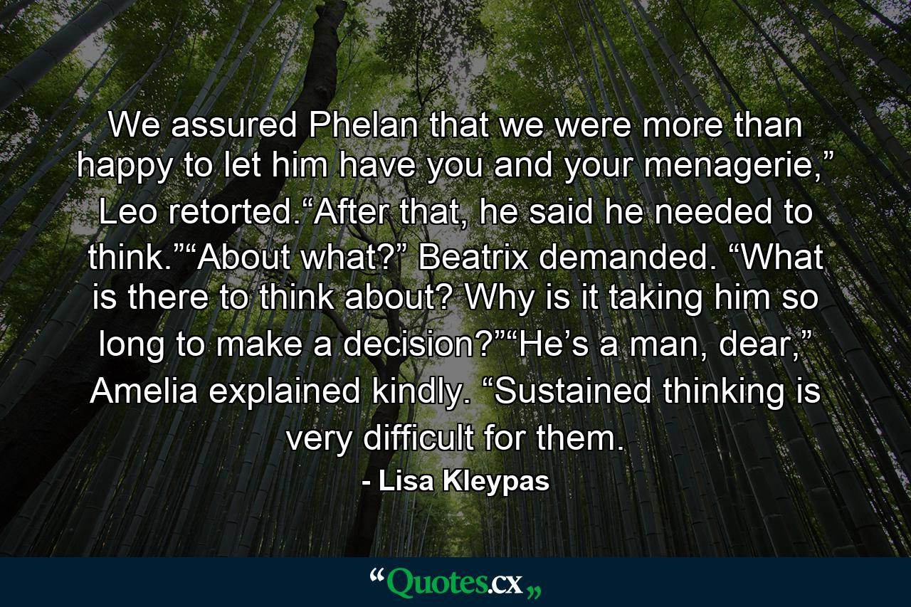 We assured Phelan that we were more than happy to let him have you and your menagerie,” Leo retorted.“After that, he said he needed to think.”“About what?” Beatrix demanded. “What is there to think about? Why is it taking him so long to make a decision?”“He’s a man, dear,” Amelia explained kindly. “Sustained thinking is very difficult for them. - Quote by Lisa Kleypas