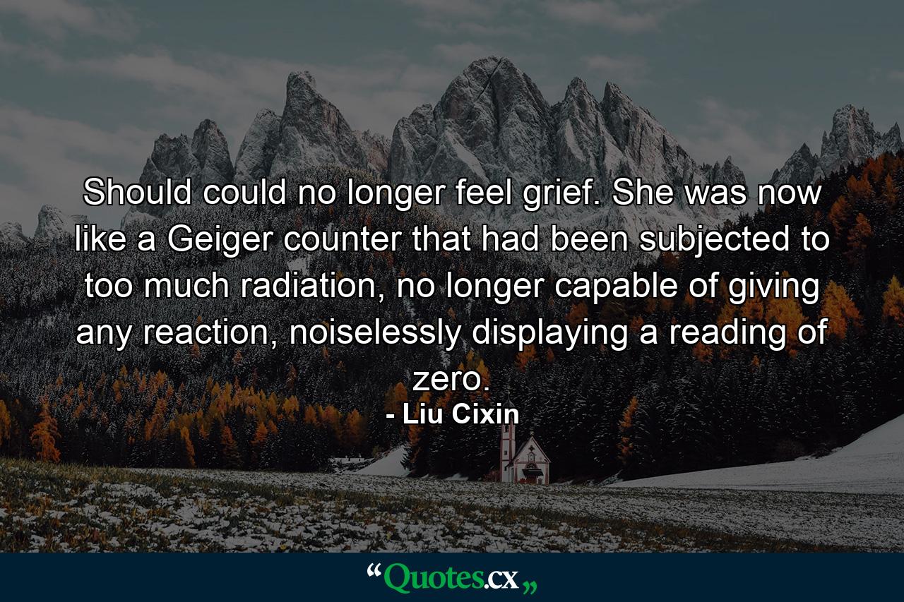 Should could no longer feel grief. She was now like a Geiger counter that had been subjected to too much radiation, no longer capable of giving any reaction, noiselessly displaying a reading of zero. - Quote by Liu Cixin