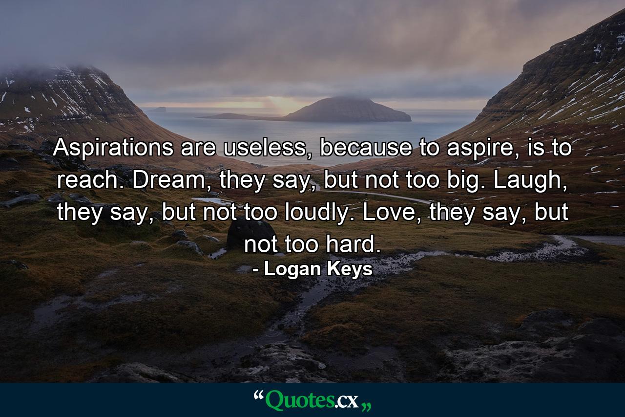 Aspirations are useless, because to aspire, is to reach. Dream, they say, but not too big. Laugh, they say, but not too loudly. Love, they say, but not too hard. - Quote by Logan Keys