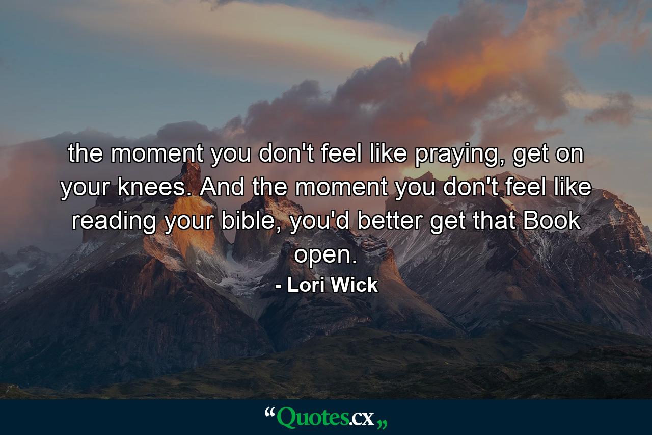 the moment you don't feel like praying, get on your knees. And the moment you don't feel like reading your bible, you'd better get that Book open. - Quote by Lori Wick