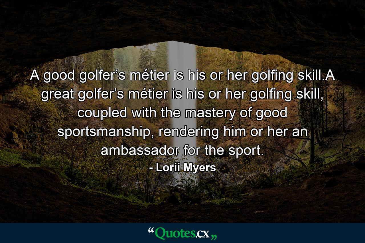 A good golfer’s métier is his or her golfing skill.A great golfer’s métier is his or her golfing skill, coupled with the mastery of good sportsmanship, rendering him or her an ambassador for the sport. - Quote by Lorii Myers