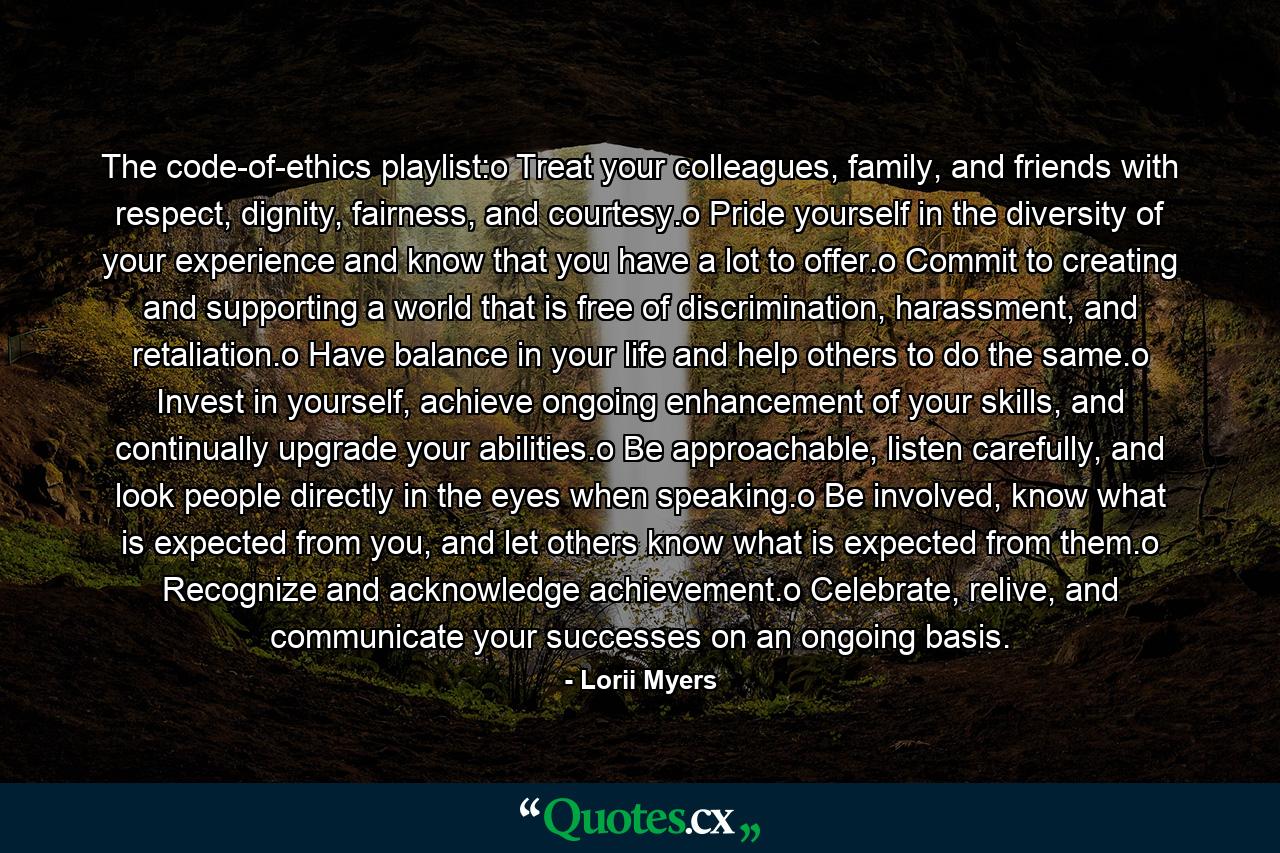 The code-of-ethics playlist:o Treat your colleagues, family, and friends with respect, dignity, fairness, and courtesy.o Pride yourself in the diversity of your experience and know that you have a lot to offer.o Commit to creating and supporting a world that is free of discrimination, harassment, and retaliation.o Have balance in your life and help others to do the same.o Invest in yourself, achieve ongoing enhancement of your skills, and continually upgrade your abilities.o Be approachable, listen carefully, and look people directly in the eyes when speaking.o Be involved, know what is expected from you, and let others know what is expected from them.o Recognize and acknowledge achievement.o Celebrate, relive, and communicate your successes on an ongoing basis. - Quote by Lorii Myers