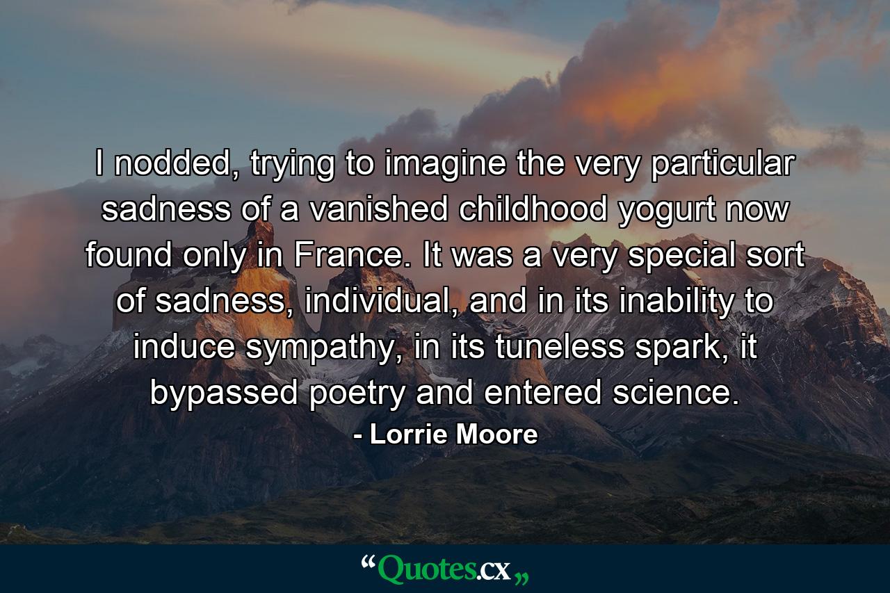 I nodded, trying to imagine the very particular sadness of a vanished childhood yogurt now found only in France. It was a very special sort of sadness, individual, and in its inability to induce sympathy, in its tuneless spark, it bypassed poetry and entered science. - Quote by Lorrie Moore