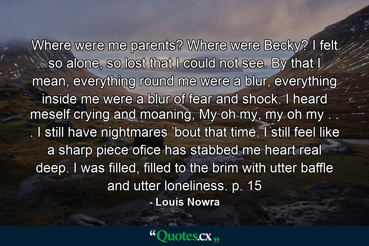 Where were me parents? Where were Becky? I felt so alone, so lost that I could not see. By that I mean, everything round me were a blur, everything inside me were a blur of fear and shock. I heard meself crying and moaning, My oh my, my oh my . . . I still have nightmares ’bout that time. I still feel like a sharp piece ofice has stabbed me heart real deep. I was filled, filled to the brim with utter baffle and utter loneliness. p. 15 - Quote by Louis Nowra