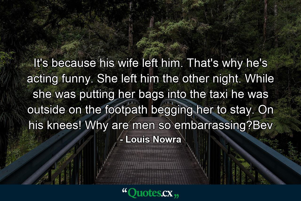 It's because his wife left him. That's why he's acting funny. She left him the other night. While she was putting her bags into the taxi he was outside on the footpath begging her to stay. On his knees! Why are men so embarrassing?Bev - Quote by Louis Nowra