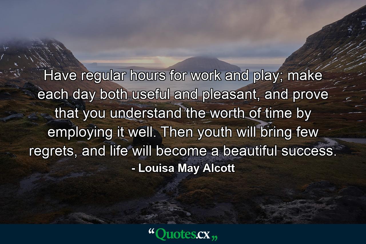 Have regular hours for work and play; make each day both useful and pleasant, and prove that you understand the worth of time by employing it well. Then youth will bring few regrets, and life will become a beautiful success. - Quote by Louisa May Alcott