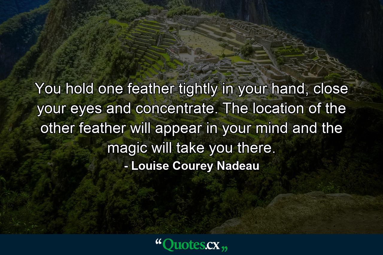 You hold one feather tightly in your hand, close your eyes and concentrate. The location of the other feather will appear in your mind and the magic will take you there. - Quote by Louise Courey Nadeau