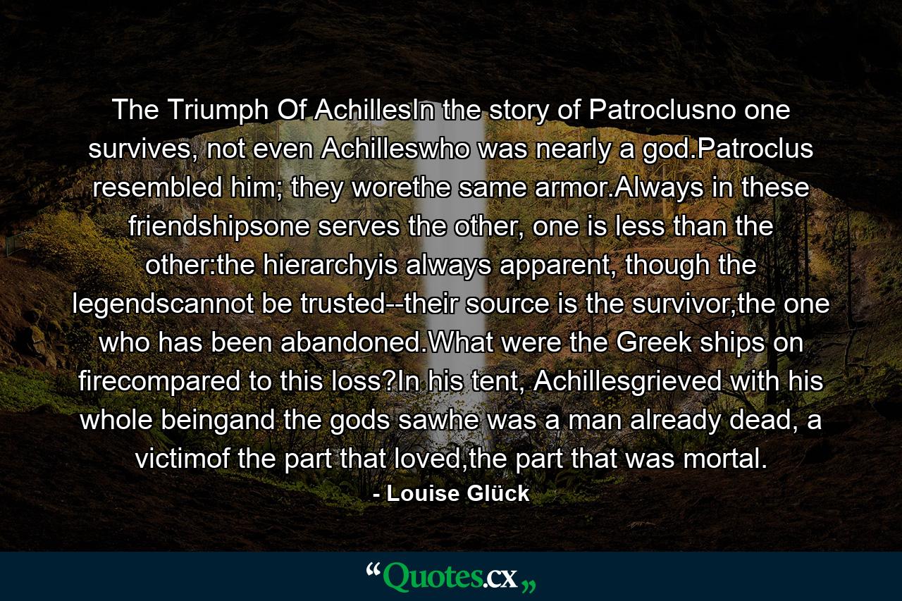 The Triumph Of AchillesIn the story of Patroclusno one survives, not even Achilleswho was nearly a god.Patroclus resembled him; they worethe same armor.Always in these friendshipsone serves the other, one is less than the other:the hierarchyis always apparent, though the legendscannot be trusted--their source is the survivor,the one who has been abandoned.What were the Greek ships on firecompared to this loss?In his tent, Achillesgrieved with his whole beingand the gods sawhe was a man already dead, a victimof the part that loved,the part that was mortal. - Quote by Louise Glück