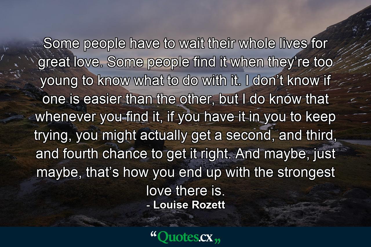 Some people have to wait their whole lives for great love. Some people find it when they’re too young to know what to do with it. I don’t know if one is easier than the other, but I do know that whenever you find it, if you have it in you to keep trying, you might actually get a second, and third, and fourth chance to get it right. And maybe, just maybe, that’s how you end up with the strongest love there is. - Quote by Louise Rozett