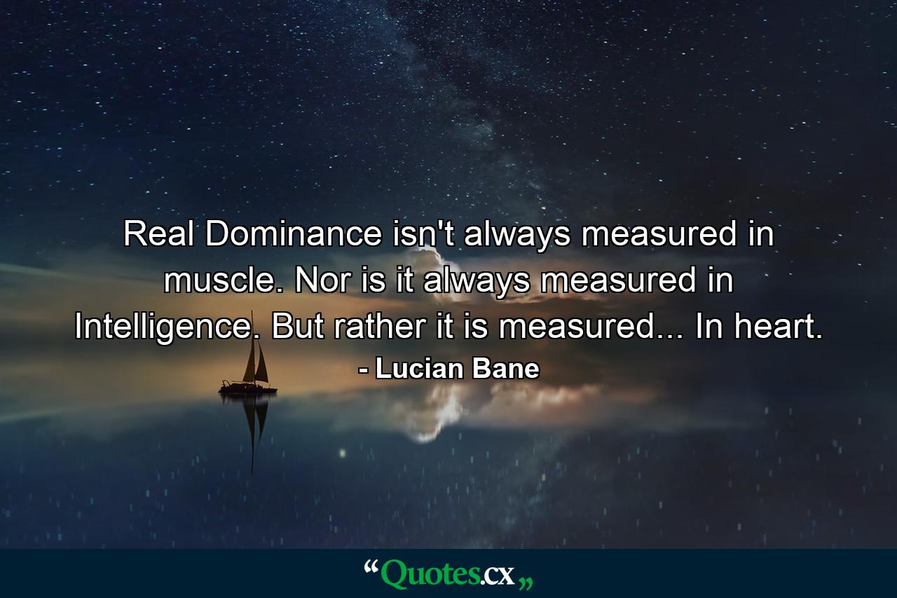 Real Dominance isn't always measured in muscle. Nor is it always measured in Intelligence. But rather it is measured... In heart. - Quote by Lucian Bane