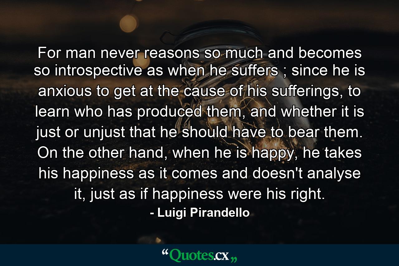 For man never reasons so much and becomes so introspective as when he suffers ; since he is anxious to get at the cause of his sufferings, to learn who has produced them, and whether it is just or unjust that he should have to bear them. On the other hand, when he is happy, he takes his happiness as it comes and doesn't analyse it, just as if happiness were his right. - Quote by Luigi Pirandello