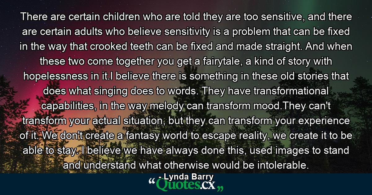 There are certain children who are told they are too sensitive, and there are certain adults who believe sensitivity is a problem that can be fixed in the way that crooked teeth can be fixed and made straight. And when these two come together you get a fairytale, a kind of story with hopelessness in it.I believe there is something in these old stories that does what singing does to words. They have transformational capabilities, in the way melody can transform mood.They can't transform your actual situation, but they can transform your experience of it. We don't create a fantasy world to escape reality, we create it to be able to stay. I believe we have always done this, used images to stand and understand what otherwise would be intolerable. - Quote by Lynda Barry