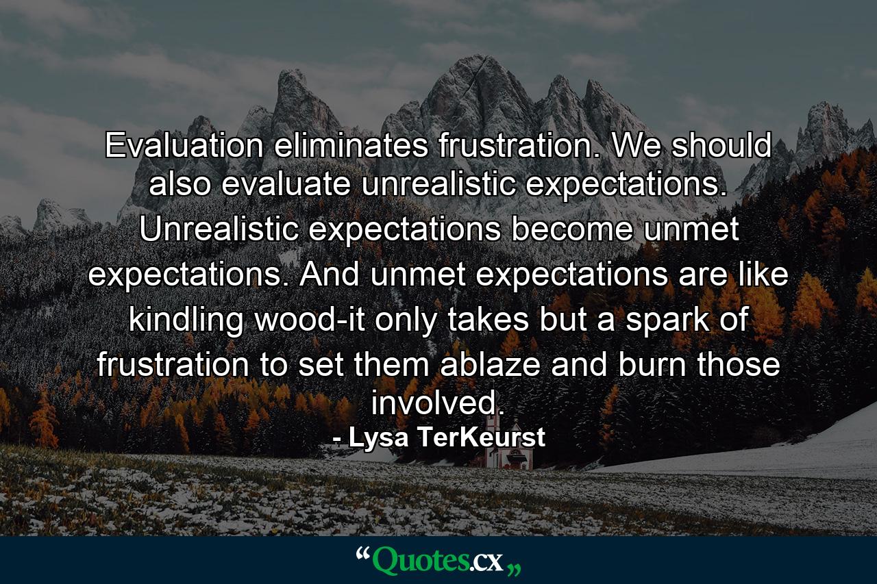 Evaluation eliminates frustration. We should also evaluate unrealistic expectations. Unrealistic expectations become unmet expectations. And unmet expectations are like kindling wood-it only takes but a spark of frustration to set them ablaze and burn those involved. - Quote by Lysa TerKeurst