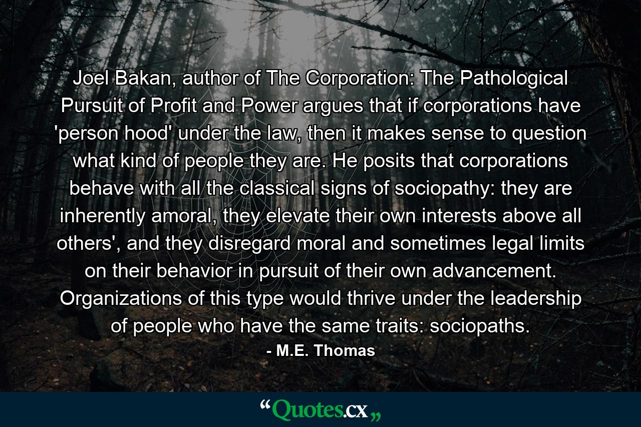 Joel Bakan, author of The Corporation: The Pathological Pursuit of Profit and Power argues that if corporations have 'person hood' under the law, then it makes sense to question what kind of people they are. He posits that corporations behave with all the classical signs of sociopathy: they are inherently amoral, they elevate their own interests above all others', and they disregard moral and sometimes legal limits on their behavior in pursuit of their own advancement. Organizations of this type would thrive under the leadership of people who have the same traits: sociopaths. - Quote by M.E. Thomas