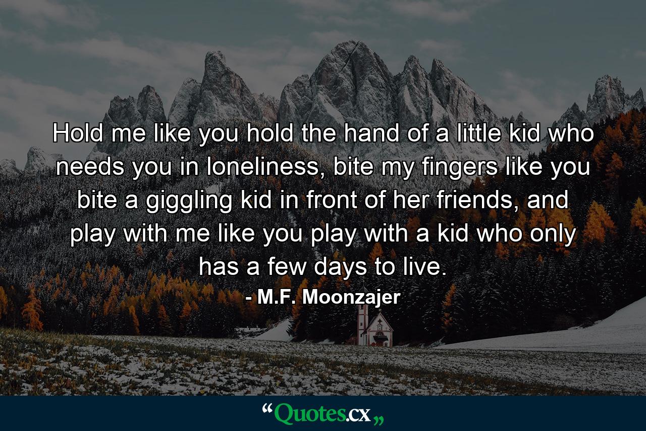 Hold me like you hold the hand of a little kid who needs you in loneliness, bite my fingers like you bite a giggling kid in front of her friends, and play with me like you play with a kid who only has a few days to live. - Quote by M.F. Moonzajer