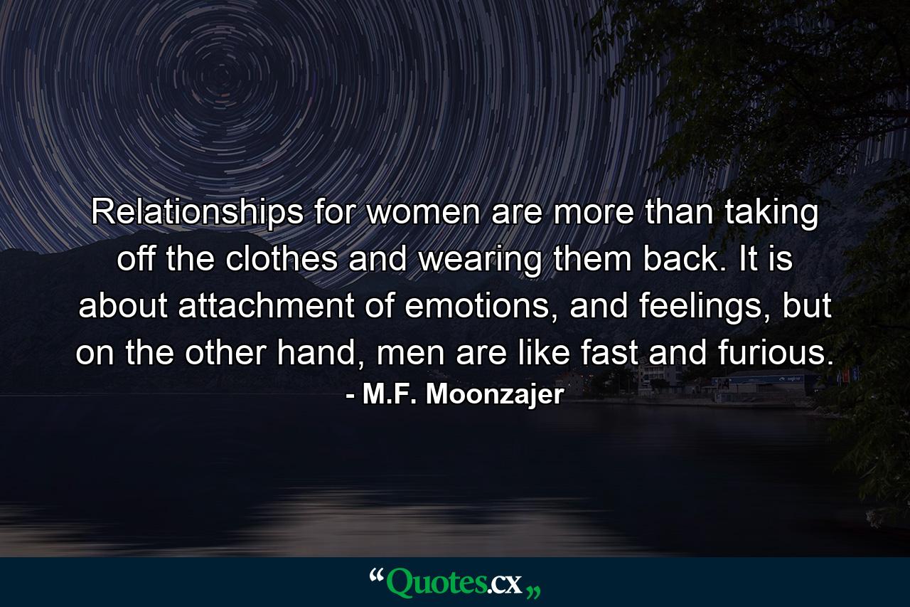 Relationships for women are more than taking off the clothes and wearing them back. It is about attachment of emotions, and feelings, but on the other hand, men are like fast and furious. - Quote by M.F. Moonzajer