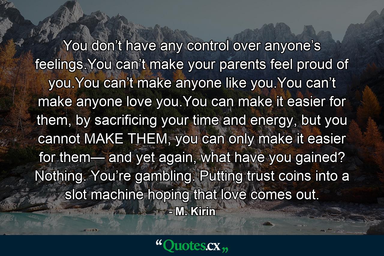 You don’t have any control over anyone’s feelings.You can’t make your parents feel proud of you.You can’t make anyone like you.You can’t make anyone love you.You can make it easier for them, by sacrificing your time and energy, but you cannot MAKE THEM, you can only make it easier for them— and yet again, what have you gained? Nothing. You’re gambling. Putting trust coins into a slot machine hoping that love comes out. - Quote by M. Kirin