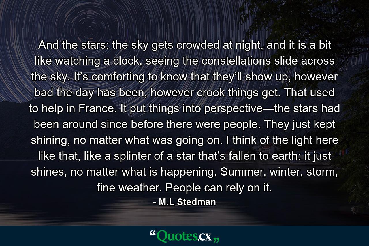 And the stars: the sky gets crowded at night, and it is a bit like watching a clock, seeing the constellations slide across the sky. It’s comforting to know that they’ll show up, however bad the day has been, however crook things get. That used to help in France. It put things into perspective—the stars had been around since before there were people. They just kept shining, no matter what was going on. I think of the light here like that, like a splinter of a star that’s fallen to earth: it just shines, no matter what is happening. Summer, winter, storm, fine weather. People can rely on it. - Quote by M.L Stedman