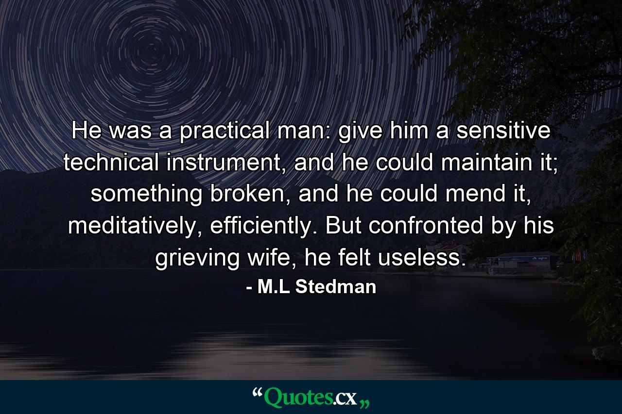 He was a practical man: give him a sensitive technical instrument, and he could maintain it; something broken, and he could mend it, meditatively, efficiently. But confronted by his grieving wife, he felt useless. - Quote by M.L Stedman