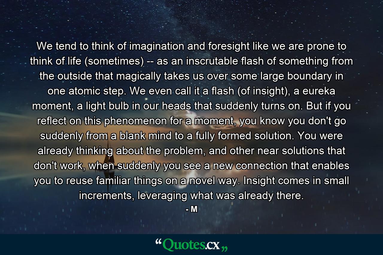 We tend to think of imagination and foresight like we are prone to think of life (sometimes) -- as an inscrutable flash of something from the outside that magically takes us over some large boundary in one atomic step. We even call it a flash (of insight), a eureka moment, a light bulb in our heads that suddenly turns on. But if you reflect on this phenomenon for a moment, you know you don't go suddenly from a blank mind to a fully formed solution. You were already thinking about the problem, and other near solutions that don't work, when suddenly you see a new connection that enables you to reuse familiar things on a novel way. Insight comes in small increments, leveraging what was already there. - Quote by M