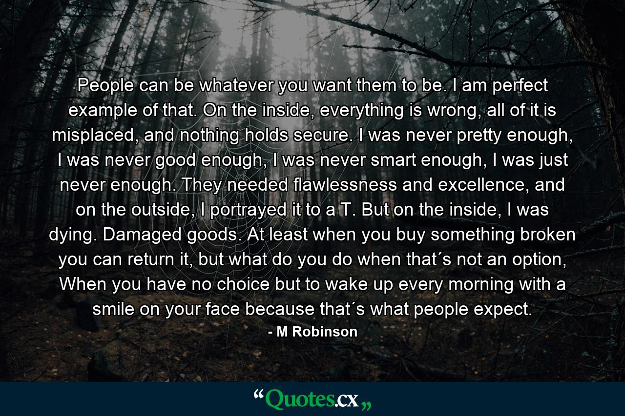 People can be whatever you want them to be. I am perfect example of that. On the inside, everything is wrong, all of it is misplaced, and nothing holds secure. I was never pretty enough, I was never good enough, I was never smart enough, I was just never enough. They needed flawlessness and excellence, and on the outside, I portrayed it to a T. But on the inside, I was dying. Damaged goods. At least when you buy something broken you can return it, but what do you do when that´s not an option, When you have no choice but to wake up every morning with a smile on your face because that´s what people expect. - Quote by M Robinson