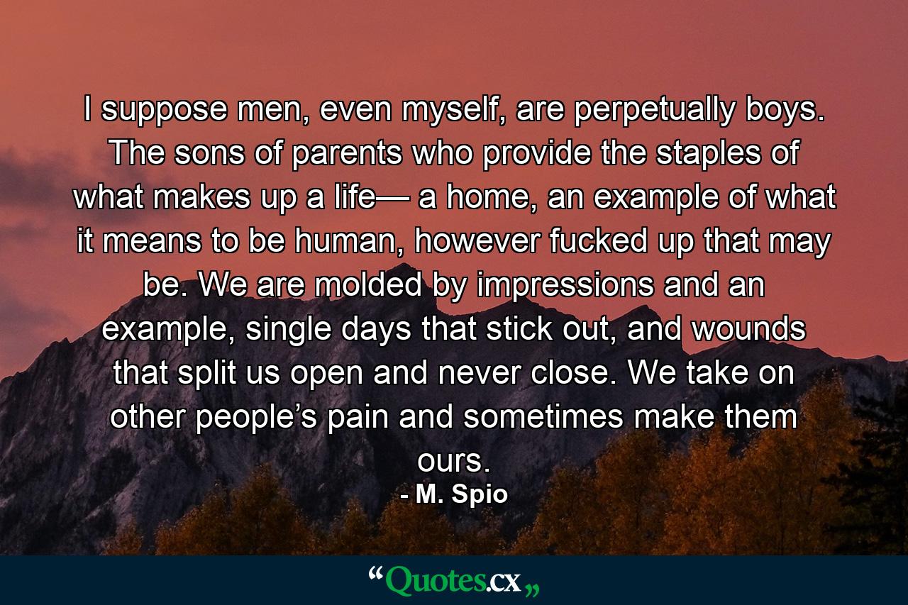 I suppose men, even myself, are perpetually boys. The sons of parents who provide the staples of what makes up a life— a home, an example of what it means to be human, however fucked up that may be. We are molded by impressions and an example, single days that stick out, and wounds that split us open and never close. We take on other people’s pain and sometimes make them ours. - Quote by M. Spio