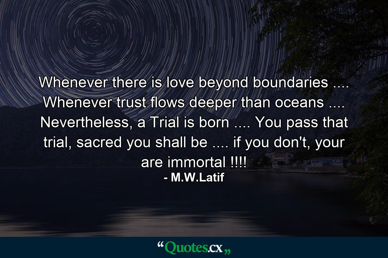 Whenever there is love beyond boundaries .... Whenever trust flows deeper than oceans .... Nevertheless, a Trial is born .... You pass that trial, sacred you shall be .... if you don't, your are immortal !!!! - Quote by M.W.Latif