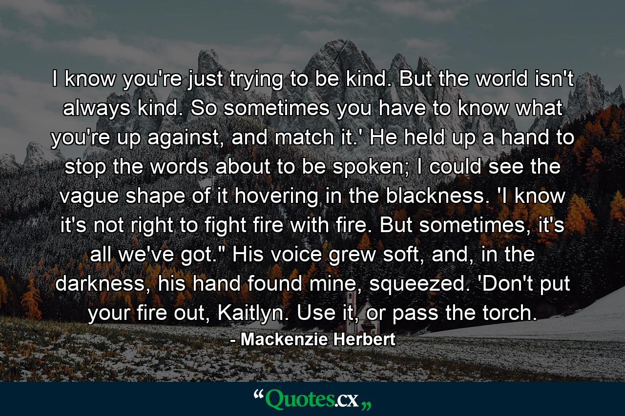 I know you're just trying to be kind. But the world isn't always kind. So sometimes you have to know what you're up against, and match it.' He held up a hand to stop the words about to be spoken; I could see the vague shape of it hovering in the blackness. 'I know it's not right to fight fire with fire. But sometimes, it's all we've got.