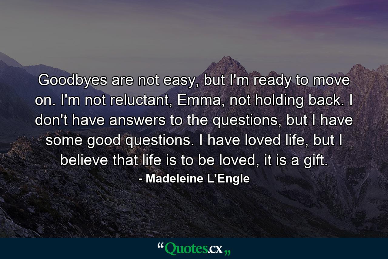 Goodbyes are not easy, but I'm ready to move on. I'm not reluctant, Emma, not holding back. I don't have answers to the questions, but I have some good questions. I have loved life, but I believe that life is to be loved, it is a gift. - Quote by Madeleine L'Engle