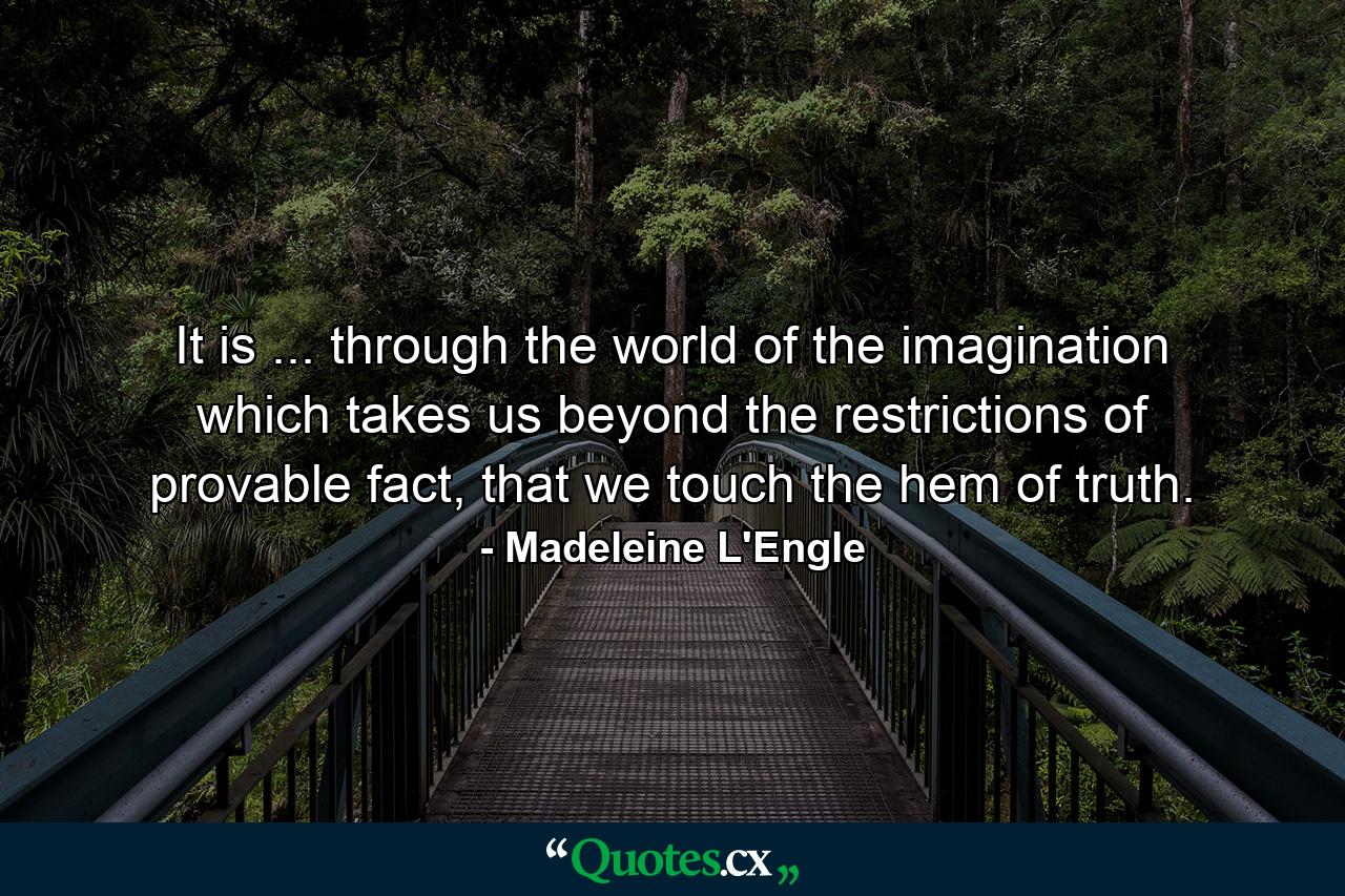 It is ... through the world of the imagination which takes us beyond the restrictions of provable fact, that we touch the hem of truth. - Quote by Madeleine L'Engle