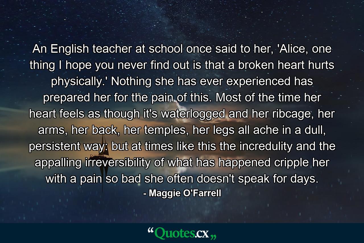 An English teacher at school once said to her, 'Alice, one thing I hope you never find out is that a broken heart hurts physically.' Nothing she has ever experienced has prepared her for the pain of this. Most of the time her heart feels as though it's waterlogged and her ribcage, her arms, her back, her temples, her legs all ache in a dull, persistent way: but at times like this the incredulity and the appalling irreversibility of what has happened cripple her with a pain so bad she often doesn't speak for days. - Quote by Maggie O'Farrell