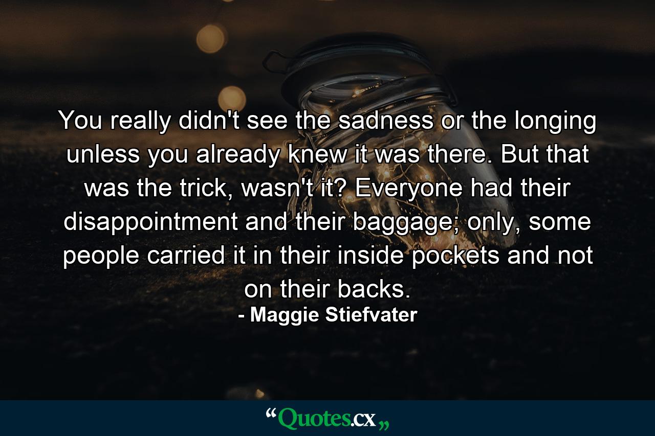 You really didn't see the sadness or the longing unless you already knew it was there. But that was the trick, wasn't it? Everyone had their disappointment and their baggage; only, some people carried it in their inside pockets and not on their backs. - Quote by Maggie Stiefvater