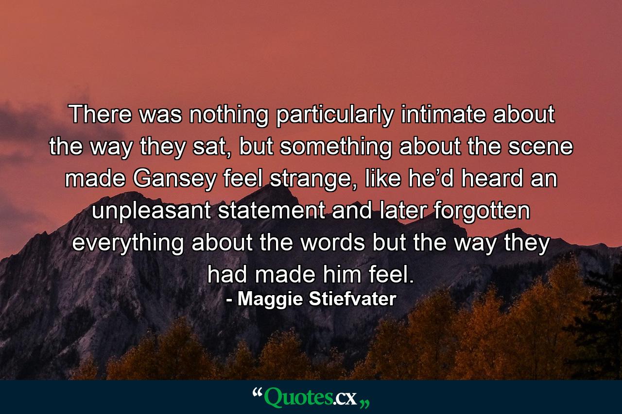 There was nothing particularly intimate about the way they sat, but something about the scene made Gansey feel strange, like he’d heard an unpleasant statement and later forgotten everything about the words but the way they had made him feel. - Quote by Maggie Stiefvater