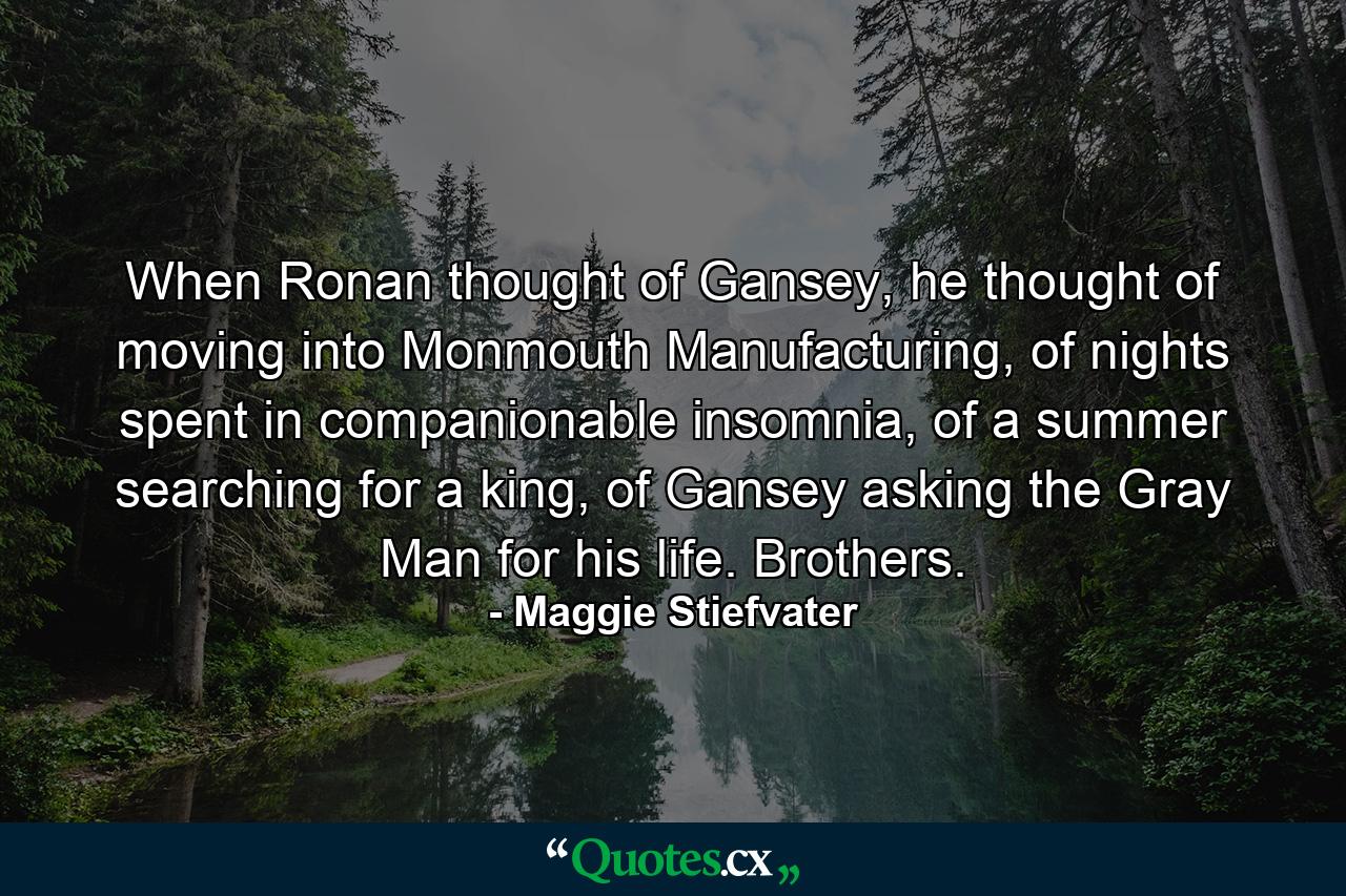 When Ronan thought of Gansey, he thought of moving into Monmouth Manufacturing, of nights spent in companionable insomnia, of a summer searching for a king, of Gansey asking the Gray Man for his life. Brothers. - Quote by Maggie Stiefvater