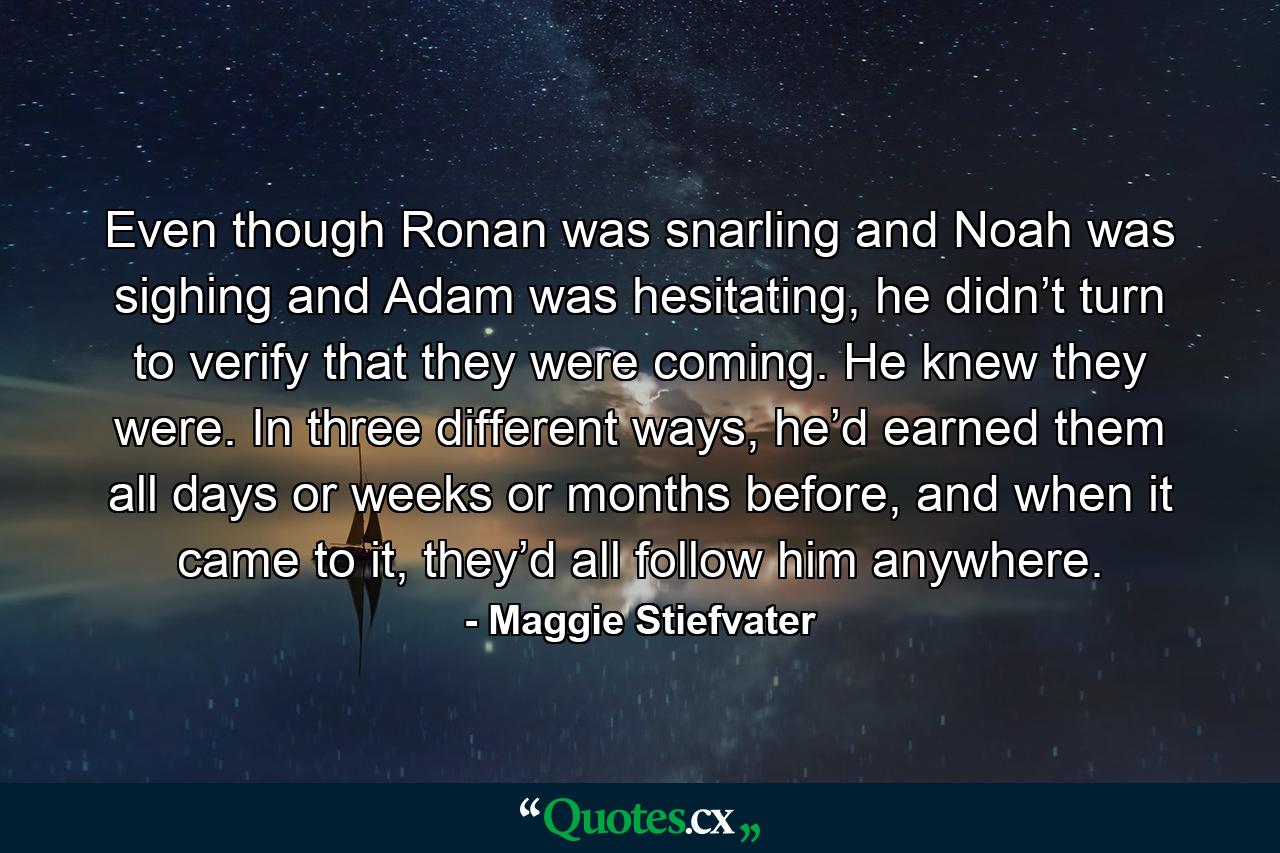 Even though Ronan was snarling and Noah was sighing and Adam was hesitating, he didn’t turn to verify that they were coming. He knew they were. In three different ways, he’d earned them all days or weeks or months before, and when it came to it, they’d all follow him anywhere. - Quote by Maggie Stiefvater