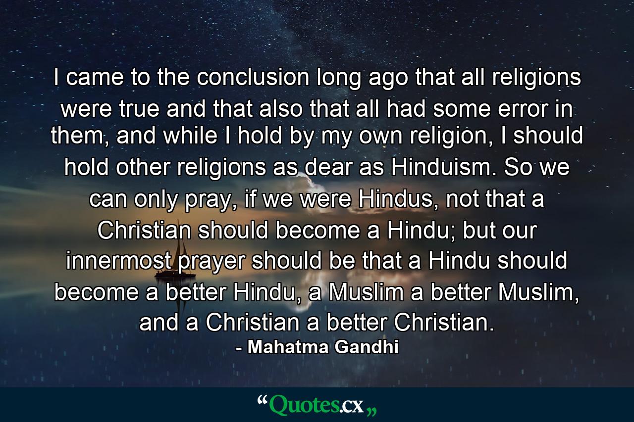 I came to the conclusion long ago that all religions were true and that also that all had some error in them, and while I hold by my own religion, I should hold other religions as dear as Hinduism. So we can only pray, if we were Hindus, not that a Christian should become a Hindu; but our innermost prayer should be that a Hindu should become a better Hindu, a Muslim a better Muslim, and a Christian a better Christian. - Quote by Mahatma Gandhi