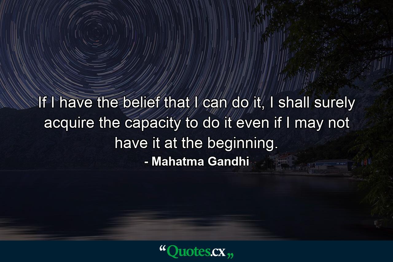 If I have the belief that I can do it, I shall surely acquire the capacity to do it even if I may not have it at the beginning. - Quote by Mahatma Gandhi