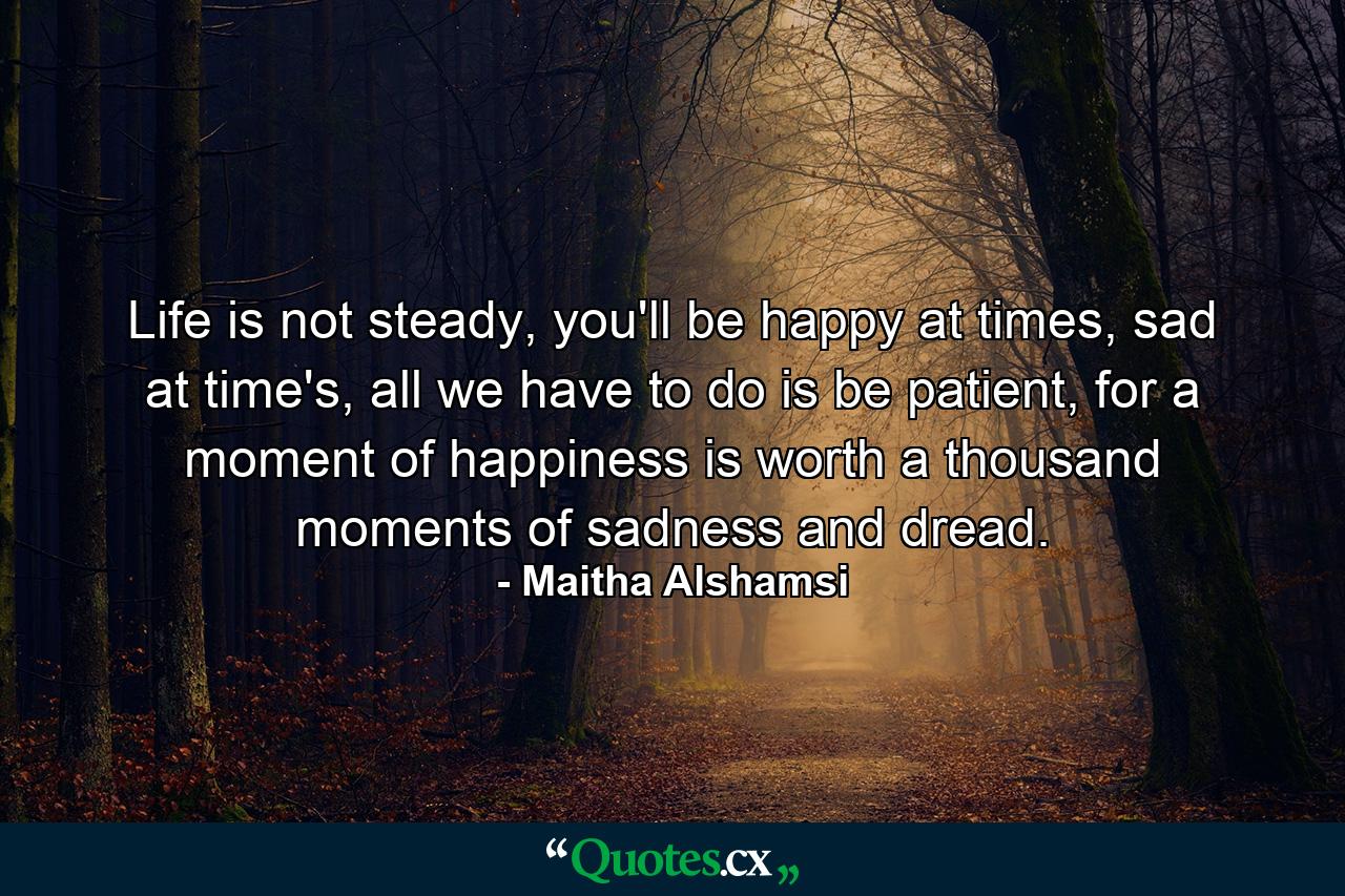 Life is not steady, you'll be happy at times, sad at time's, all we have to do is be patient, for a moment of happiness is worth a thousand moments of sadness and dread. - Quote by Maitha Alshamsi